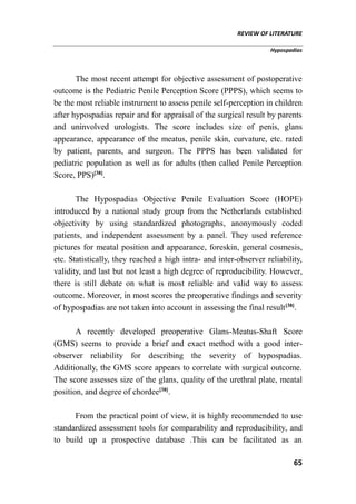 REVIEW OF LITERATURE
Hypospadias
65
The most recent attempt for objective assessment of postoperative
outcome is the Pediatric Penile Perception Score (PPPS), which seems to
be the most reliable instrument to assess penile self-perception in children
after hypospadias repair and for appraisal of the surgical result by parents
and uninvolved urologists. The score includes size of penis, glans
appearance, appearance of the meatus, penile skin, curvature, etc. rated
by patient, parents, and surgeon. The PPPS has been validated for
pediatric population as well as for adults (then called Penile Perception
Score, PPS)[38]
.
The Hypospadias Objective Penile Evaluation Score (HOPE)
introduced by a national study group from the Netherlands established
objectivity by using standardized photographs, anonymously coded
patients, and independent assessment by a panel. They used reference
pictures for meatal position and appearance, foreskin, general cosmesis,
etc. Statistically, they reached a high intra- and inter-observer reliability,
validity, and last but not least a high degree of reproducibility. However,
there is still debate on what is most reliable and valid way to assess
outcome. Moreover, in most scores the preoperative findings and severity
of hypospadias are not taken into account in assessing the final result[38]
.
A recently developed preoperative Glans-Meatus-Shaft Score
(GMS) seems to provide a brief and exact method with a good inter-
observer reliability for describing the severity of hypospadias.
Additionally, the GMS score appears to correlate with surgical outcome.
The score assesses size of the glans, quality of the urethral plate, meatal
position, and degree of chordee[38]
.
From the practical point of view, it is highly recommended to use
standardized assessment tools for comparability and reproducibility, and
to build up a prospective database .This can be facilitated as an
 