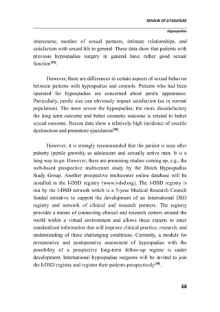 REVIEW OF LITERATURE
Hypospadias
68
intercourse, number of sexual partners, intimate relationships, and
satisfaction with sexual life in general. These data show that patients with
previous hypospadias surgery in general have rather good sexual
function[38]
.
However, there are differences in certain aspects of sexual behavior
between patients with hypospadias and controls. Patients who had been
operated for hypospadias are concerned about penile appearance.
Particularly, penile size can obviously impact satisfaction (as in normal
population). The more severe the hypospadias, the more dissatisfactory
the long term outcome and better cosmetic outcome is related to better
sexual outcome. Recent data show a relatively high incidence of erectile
dysfunction and premature ejaculation[38]
.
However, it is strongly recommended that the patient is seen after
puberty (penile growth), as adolescent and sexually active man. It is a
long way to go. However, there are promising studies coming up, e.g., the
web-based prospective multicenter study by the Dutch Hypospadias
Study Group. Another prospective multicenter online database will be
installed in the I-DSD registry (www.i-dsd.org). The I-DSD registry is
run by the I-DSD network which is a 5-year Medical Research Council
funded initiative to support the development of an International DSD
registry and network of clinical and research partners. The registry
provides a means of connecting clinical and research centers around the
world within a virtual environment and allows these experts to enter
standardized information that will improve clinical practice, research, and
understanding of these challenging conditions. Currently, a module for
preoperative and postoperative assessment of hypospadias with the
possibility of a prospective long-term follow-up regime is under
development. International hypospadias surgeons will be invited to join
the I-DSD registry and register their patients prospectively[38]
.
 