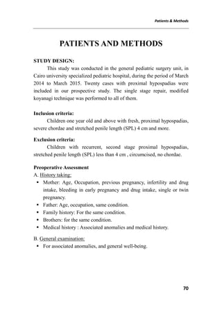 Patients & Methods
70
PATIENTS AND METHODS
STUDY DESIGN:
This study was conducted in the general pediatric surgery unit, in
Cairo university specialized pediatric hospital, during the period of March
2014 to March 2015. Twenty cases with proximal hypospadias were
included in our prospective study. The single stage repair, modified
koyanagi technique was performed to all of them.
Inclusion criteria:
Children one year old and above with fresh, proximal hypospadias,
severe chordae and stretched penile length (SPL) 4 cm and more.
Exclusion criteria:
Children with recurrent, second stage proximal hypospadias,
stretched penile length (SPL) less than 4 cm , circumcised, no chordae.
Preoperative Assessment
A. History taking:
 Mother: Age, Occupation, previous pregnancy, infertility and drug
intake, bleeding in early pregnancy and drug intake, single or twin
pregnancy.
 Father: Age, occupation, same condition.
 Family history: For the same condition.
 Brothers: for the same condition.
 Medical history : Associated anomalies and medical history.
B. General examination:
 For associated anomalies, and general well-being.
 