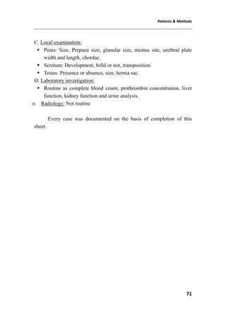 Patients & Methods
71
C. Local examination:
 Penis: Size, Prepuce size, glanular size, meatus site, urethral plate
width and length, chordae.
 Scrotum: Development, bifid or not, transposition.
 Testes: Presence or absence, size, hernia sac.
D. Laboratory investigation:
 Routine as complete blood count, prothrombin concentration, liver
function, kidney function and urine analysis.
D. Radiology: Not routine
Every case was documented on the basis of completion of this
sheet.
 