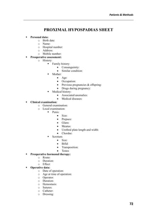 Patients & Methods
72
PROXIMAL HYPOSPADIAS SHEET
 Personal data:
o Birth date:
o Name:
o Hospital number:
o Address:
o Mobile number:
 Preoperative assessment:
o History:
 Family history:
 Consanguinity:
 Similar condition:
 Mother:
 Age:
 Occupation:
 Previous pregnancies & offspring:
 Drugs during pregnancy:
 Medical history:
 Associated anomalies:
 Medical diseases:
 Clinical examination:
o General examination:
o Local examination:
 Penis:
 Size:
 Prepuce:
 Glans:
 Meatus:
 Urethral plate length and width:
 Chordae:
 Scrotum:
 Size:
 Bifid:
 Transposition:
 Testes
 Preoperative hormonal therapy:
o Route:
o Duration:
o Effect:
 Operative data:
o Date of operation:
o Age at time of operation:
o Operator:
o Duration:
o Hemostasis:
o Sutures:
o Catheter:
o Dressing:
 
