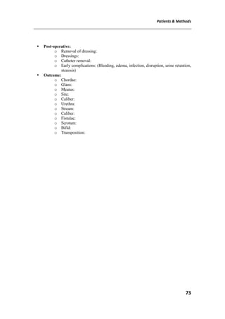 Patients & Methods
73
 Post-operative:
o Removal of dressing:
o Dressings:
o Catheter removal:
o Early complications: (Bleeding, edema, infection, disruption, urine retention,
stenosis)
 Outcome:
o Chordae:
o Glans:
o Meatus:
o Site:
o Caliber:
o Urethra:
o Stream:
o Caliber:
o Fistulae:
o Scrotum:
o Bifid:
o Transposition:
 