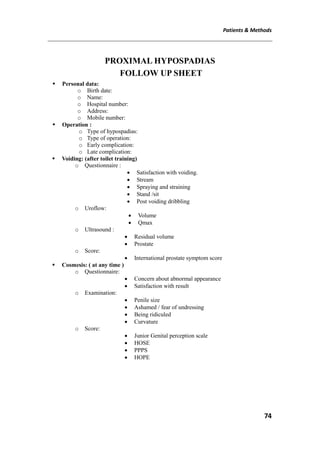 Patients & Methods
74
PROXIMAL HYPOSPADIAS
FOLLOW UP SHEET
 Personal data:
o Birth date:
o Name:
o Hospital number:
o Address:
o Mobile number:
 Operation :
o Type of hypospadias:
o Type of operation:
o Early complication:
o Late complication:
 Voiding: (after toilet training)
o Questionnaire :
 Satisfaction with voiding.
 Stream
 Spraying and straining
 Stand /sit
 Post voiding dribbling
o Uroflow:
 Volume
 Qmax
o Ultrasound :
 Residual volume
 Prostate
o Score:
 International prostate symptom score
 Cosmesis: ( at any time )
o Questionnaire:
 Concern about abnormal appearance
 Satisfaction with result
o Examination:
 Penile size
 Ashamed / fear of undressing
 Being ridiculed
 Curvature
o Score:
 Junior Genital perception scale
 HOSE
 PPPS
 HOPE
 