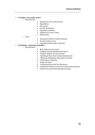 Patients & Methods
75
 Sexuality: ( in sexually active)
o Questionnaire:
 Satisfaction with sexual function
 Mastubation
 Intercourse
 Erectile dysfunction
 Ejaculatory problems
 Inhibition in sexual contact
 Relationship
o Score:
 International index of erectile function
 Sexual summary score
 Expanded prostate index composite
 Psychology: ( school age and older)
o Questionnaire:
 Beck Depression Inventory
 Goldberg General Health Questionnaire
 Pediatric Quality of Life Inventory
 Spielberger State-Trait Anxiety Questionnaire
 Minnesota Multiphasic Personality Inventory
 Child behavior checklist
 Youth self report
 Self-perception profile for adolescents
 CaseWestern Reserve University Function Questionnaire
 Self-Esteem and Relationship Questionnaire
 