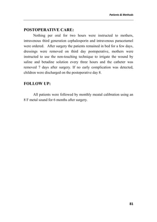 Patients & Methods
81
POSTOPERATIVE CARE:
Nothing per oral for two hours were instructed to mothers,
intravenous third generation cephalosporin and intravenous paracetamol
were ordered. After surgery the patients remained in bed for a few days,
dressings were removed on third day postoperative, mothers were
instructed to use the non-touching technique to irrigate the wound by
saline and betadine solution every three hours and the catheter was
removed 7 days after surgery. If no early complication was detected,
children were discharged on the postoperative day 8.
FOLLOW UP:
All patients were followed by monthly meatal calibration using an
8 F metal sound for 6 months after surgery.
 