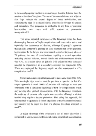 DISCUSSION
99
to the dorsal preputial midline is always longer than the distance from the
meatus to the tip of the glans. The use of parameatal tissues and adjacent
skin flaps reduces the overall degree of tissue mobilization, and
eliminates the need for a circumferential anastomosis between the urethra
and neourethra. This procedure is applicable to any kind of proximal
hypospadias, even cases with bifid scrotum or penoscrotal
transposition[34]
.
The actual reported experience of the Koyanagi repair has been
discouraging because of high complication and reoperation rates, and
especially the occurrence of fistulae, although Koyanagi’s operation
theoretically appeared to provide an ideal treatment for severe proximal
hypospadias. In the largest and most recent series by Koyanagi et al. of
70 patients, the rate of complications requiring a second operation,
including urethral stricture, meatal stensis and urethrocutaneous fistula,
was 47%. In a recent series of patients who underwent this technique
reported by Glassberg et al. a secondary operation was required in 50%.
When we employed the Koyanagi repair we also encountered a 47%
complication rate[34]
.
Complication rates or rather reoperative rates vary from 20 to 50%.
This seemingly high number must be put into perspective in that if a
staged approach is used, 100% of patients will undergo at least two
operations with a substantial requiring a third for complications which
may develop after urethral tubularization. With the Koyanagi procedure,
the majority of patients only require one operation although a sizable
number may require a second procedure. Thus using this approach, the
total number of operations a cohort of patients with proximal hypospadias
may require will be much less than if a planned two-stage approach is
used[39]
.
A major advantage of the technique is that all major dissection is
performed in virgin, untouched tissue allowing neourethral reconstruction
 