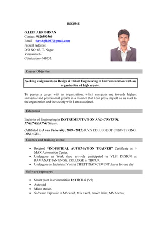 RESUME
G.LEELAKRISHNAN
Contact: 9626593569
Email : krishglk007@gmail.com
Present Address:
D/O NO: 63, T. Nagar,
Vilankuruchi.
Coimbatore- 641035.
Career Objective
Seeking assignments in Design & Detail Engineering in Instrumentation with an
organization of high repute.
To pursue a career with an organization, which energizes me towards highest
individual and professional growth in a manner that I can prove myself as an asset to
the organization and the society with I am associated.
Education
Bachelor of Engineering in INSTRUMENTATION AND CONTROL
ENGINEERING Stream.
(Affiliated to Anna University, 2009 - 2013) R.V.S COLLEGE OF ENGINEERING,
DINDIGUL.
Courses and training attend
& Trainings Attended
• Received “INDUSTRIAL AUTOMATION TRAINER” Certificate at I-
MAX Automation Center.
• Undergone an Work shop actively participated in VLSI DESIGN at
RAMANATHAN ENGG. COLLEGE in TIRPUR.
• Undergone an Industrial Visit in CHETTINAD CEMENT, karur for one day.
Software exposures
• Smart plant instrumentation INTOOLS (V9)
• Auto cad
• Micro station
• Software Exposure in MS word, MS Excel, Power Point, MS Access,
 