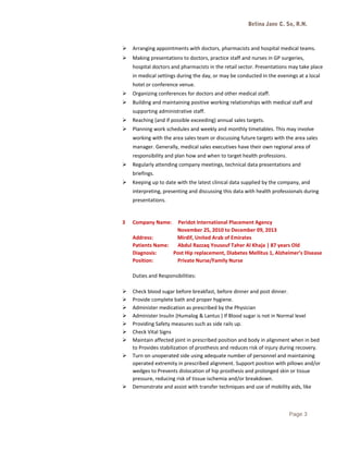 Betina Jane C. So, R.N.
 Arranging appointments with doctors, pharmacists and hospital medical teams.
 Making presentations to doctors, practice staff and nurses in GP surgeries,
hospital doctors and pharmacists in the retail sector. Presentations may take place
in medical settings during the day, or may be conducted in the evenings at a local
hotel or conference venue.
 Organizing conferences for doctors and other medical staff.
 Building and maintaining positive working relationships with medical staff and
supporting administrative staff.
 Reaching (and if possible exceeding) annual sales targets.
 Planning work schedules and weekly and monthly timetables. This may involve
working with the area sales team or discussing future targets with the area sales
manager. Generally, medical sales executives have their own regional area of
responsibility and plan how and when to target health professions.
 Regularly attending company meetings, technical data presentations and
briefings.
 Keeping up to date with the latest clinical data supplied by the company, and
interpreting, presenting and discussing this data with health professionals during
presentations.
3 Company Name: Peridot International Placement Agency
November 25, 2010 to December 09, 2013
Address: Mirdif, United Arab of Emirates
Patients Name: Abdul Razzaq Yousouf Taher Al Khaja | 87 years Old
Diagnosis: Post Hip replacement, Diabetes Mellitus 1, Alzheimer’s Disease
Position: Private Nurse/Family Nurse
Duties and Responsibilities:
 Check blood sugar before breakfast, before dinner and post dinner.
 Provide complete bath and proper hygiene.
 Administer medication as prescribed by the Physician
 Administer Insulin (Humalog & Lantus ) If Blood sugar is not in Normal level
 Providing Safety measures such as side rails up.
 Check Vital Signs
 Maintain affected joint in prescribed position and body in alignment when in bed
to Provides stabilization of prosthesis and reduces risk of injury during recovery.
 Turn on unoperated side using adequate number of personnel and maintaining
operated extremity in prescribed alignment. Support position with pillows and/or
wedges to Prevents dislocation of hip prosthesis and prolonged skin or tissue
pressure, reducing risk of tissue ischemia and/or breakdown.
 Demonstrate and assist with transfer techniques and use of mobility aids, like
Page 3
 