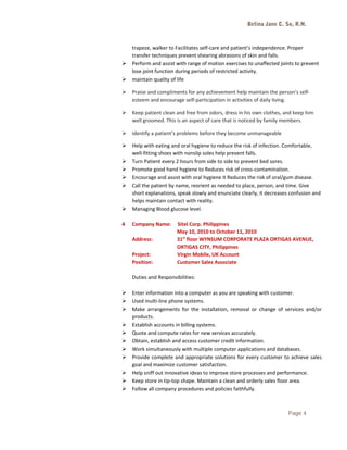 Betina Jane C. So, R.N.
trapeze, walker to Facilitates self-care and patient’s independence. Proper
transfer techniques prevent shearing abrasions of skin and falls.
 Perform and assist with range of motion exercises to unaffected joints to prevent
lose joint function during periods of restricted activity.
 maintain quality of life
 Praise and compliments for any achievement help maintain the person’s self-
esteem and encourage self-participation in activities of daily living.
 Keep patient clean and free from odors, dress in his own clothes, and keep him
well groomed. This is an aspect of care that is noticed by family members.
 identify a patient’s problems before they become unmanageable
 Help with eating and oral hygiene to reduce the risk of infection. Comfortable,
well-fitting shoes with nonslip soles help prevent falls.
 Turn Patient every 2 hours from side to side to prevent bed sores.
 Promote good hand hygiene to Reduces risk of cross-contamination.
 Encourage and assist with oral hygiene it Reduces the risk of oral/gum disease.
 Call the patient by name, reorient as needed to place, person, and time. Give
short explanations, speak slowly and enunciate clearly, it decreases confusion and
helps maintain contact with reality.
 Managing Blood glucose level.
4 Company Name: Sitel Corp. Philippines
May 10, 2010 to October 11, 2010
Address: 31st
floor WYNSUM CORPORATE PLAZA ORTIGAS AVENUE,
ORTIGAS CITY, Philippines
Project: Virgin Mobile, UK Account
Position: Customer Sales Associate
Duties and Responsibilities:
 Enter information into a computer as you are speaking with customer.
 Used multi-line phone systems.
 Make arrangements for the installation, removal or change of services and/or
products.
 Establish accounts in billing systems.
 Quote and compute rates for new services accurately.
 Obtain, establish and access customer credit information.
 Work simultaneously with multiple computer applications and databases.
 Provide complete and appropriate solutions for every customer to achieve sales
goal and maximize customer satisfaction.
 Help sniff out innovative ideas to improve store processes and performance.
 Keep store in tip-top shape. Maintain a clean and orderly sales floor area.
 Follow all company procedures and policies faithfully.
Page 4
 