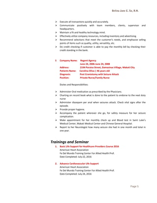 Betina Jane C. So, R.N.
 Execute all transactions quickly and accurately.
 Communicate positively with team members, clients, supervisor and
headquarters.
 Maintain a fit and healthy technology mind.
 Effectively utilize company resources, including inventory and advertising.
 Recommend selections that meet the customer's needs, and emphasize selling
points of items such as quality, utility, versatility, etc.
 Do credit checking if customer is able to pay the monthly bill by checking their
credit standing in the bank.
5 Company Name: Regent Agency
June 24, 2006-June 24, 2008
Address: 2194 Paraiso Street, Damasinas Village, Makati City
Patients Name: Carolina Oliva | 46 years old
Diagnosis: Post Craniotomy with Seizure Attack
Position: Private Nurse/Family Nurse
Duties and Responsibilities:
 Administer Oral medication as prescribed by the Physicians.
 Charting on record book what is done to the patient to endorse to the next duty
nurse
 Administer diazepam per anal when seizures attack. Check vital signs after the
episode.
 Provide proper hygiene.
 Accompany the patient wherever she go, for safety measure for her seizure
complication.
 Make appointment for her monthly check up and Blood test in Saint Luke’s
Medical Center, Makati Medical Center and Chinese General Hospital.
 Report to her Neurologist how many seizure she had in one month and total in
one year.
Trainings and Seminar
1. Basic Life Support for Healthcare Providers Course 2016
American Heart Association
Fe Del Mundo Training Center For Allied Health Prof.
Date Completed: July 22, 2016
2. Advance Cardiovascular Life Support
American Heart Association
Fe Del Mundo Training Center For Allied Health Prof.
Date Completed: July 24, 2016
Page 5
 