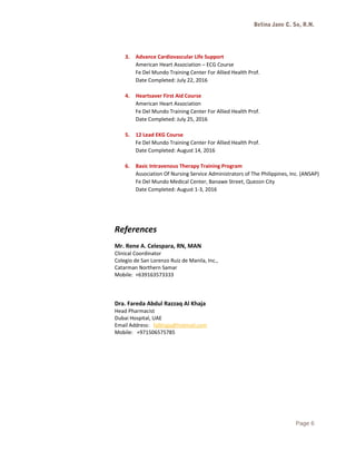 Betina Jane C. So, R.N.
3. Advance Cardiovascular Life Support
American Heart Association – ECG Course
Fe Del Mundo Training Center For Allied Health Prof.
Date Completed: July 22, 2016
4. Heartsaver First Aid Course
American Heart Association
Fe Del Mundo Training Center For Allied Health Prof.
Date Completed: July 25, 2016
5. 12 Lead EKG Course
Fe Del Mundo Training Center For Allied Health Prof.
Date Completed: August 14, 2016
6. Basic Intravenous Therapy Training Program
Association Of Nursing Service Administrators of The Philippines, Inc. (ANSAP)
Fe Del Mundo Medical Center, Banawe Street, Quezon City
Date Completed: August 1-3, 2016
References
Mr. Rene A. Celespara, RN, MAN
Clinical Coordinator
Colegio de San Lorenzo Ruiz de Manila, Inc.,
Catarman Northern Samar
Mobile: +639163573333
Dra. Fareda Abdul Razzaq Al Khaja
Head Pharmacist
Dubai Hospital, UAE
Email Address: falkhaja@hotmail.com
Mobile: +971506575785
Page 6
 
