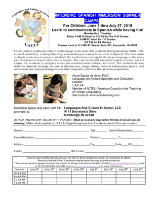 INTENSIVE SPANISH IMMERSION SUMMER
CAMPS Part
For Children, June 8 thru July 27, 2015
Learn to communicate in Spanish while having fun!
Monday thru Thursday
Either 9 AM-12 Noon or 2-5 PM for Pre K-K Grades
9 AM-12 Noon for 1-3 Grades
2-5 PM for 4-8 Grades
Classes held at 111 NW 4th Street, Suite 201, Evansville, IN 47708
These courses emphasize culture and language immersion. The students develop language skills in the
areas of vocabulary, reading, listening, and speaking necessary to converse in Spanish. The immersion
method creates an environment in which the students le arn to speak the target language in the same
way they learn to acquire their native tongue. The instructors will guarantee quality courses that will
expose the students to everyday situations combined with cultural activities. The students develop
skills in Spanish through the use of illustrations, songs, videos, cultural information, games, and
continuous use of group dialogues and other linguistic activities that promote acquisition.
Arcea Zapata de Aston Ph.D,
Language and Culture Specialist and Consultant
Director
L.A.C.I.A.
Member of ACTFL (American Council on the Teaching
of Foreign Languages)
See more at: www.lacia-learning.com
Complete below and send with full
payment to:
Languages And Culture In Action, LLC
4111 Secretariat Drive
Newburgh, IN 47630
DETACH AND RETURN BELOW WITH PAYMENT (Must be received 3 days before first day of session you are
attending) Make checkspayable toL.A.C.I.A. If registeringmore than1 student,submit1formper student.
Student_______________________________________________ Age ________ SpanishExperience:________
Parent/Guardian______________________________________ Phone H:____________ C:________________
Address_______________________________________________City_______________State_____ZIP________
E-mail:__________________________________ Alt.E-mail:__________________________________________
Cost for each weekly half-day session (12 Hrs) is $150. Select session(s) you would like to attend.
Sessions with less than 3 students may be asked to move to another session.
*We provide SpanishLanguage instruction and services for all ages andprofessionalfields. Contactarcea.zapata@gmail.com or call
at 812-425-8022/812-483-2439 or go to www.lacia-learning.com for more information.
Session June 8th
June 15th
June 22th June 29th
July 6th
July 13th
July 20th
July 27th
Pre K-K AM
Pre K-K PM
1-3 GR AM
4-8 GR PM
 