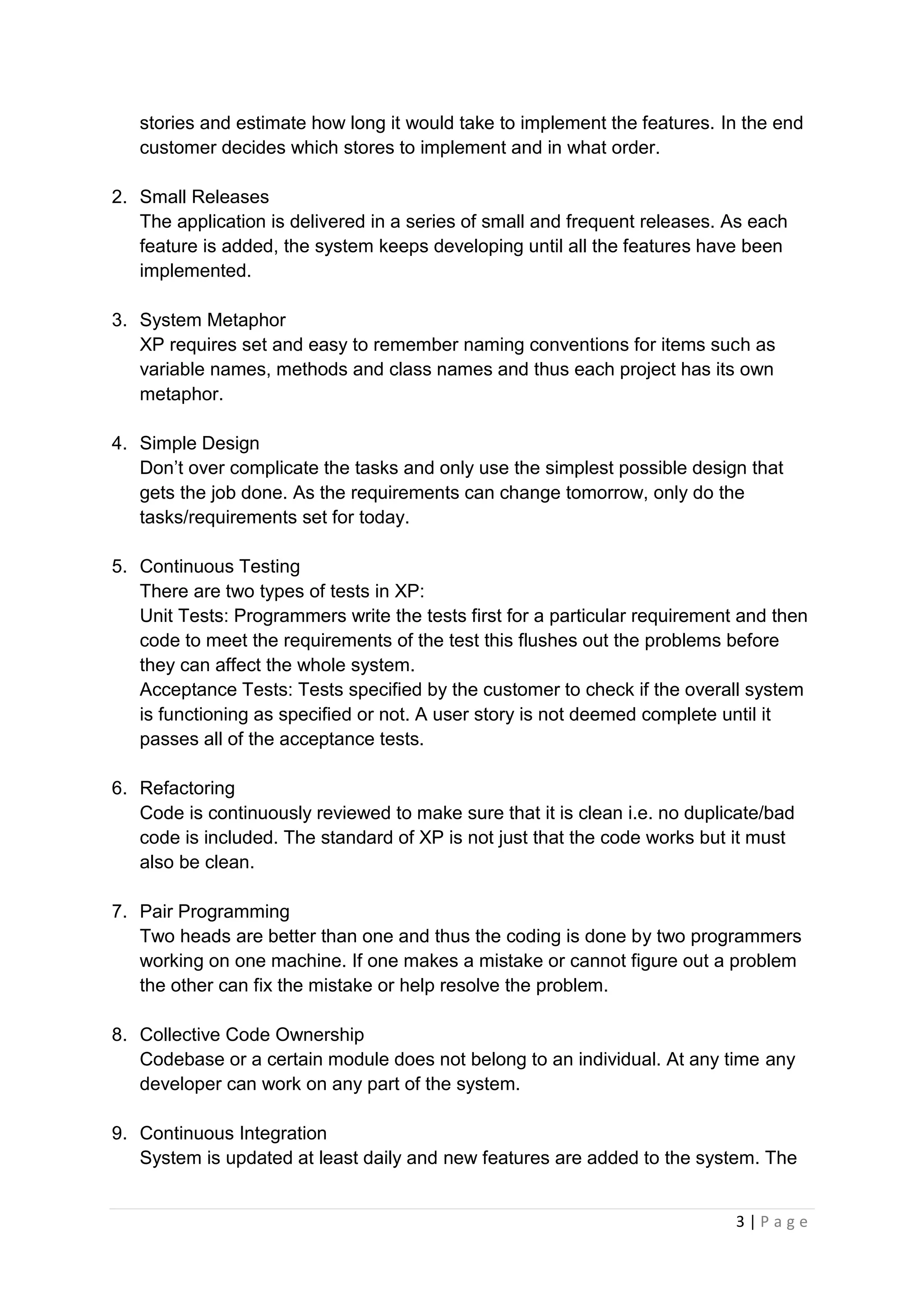 3 | P a g e
stories and estimate how long it would take to implement the features. In the end
customer decides which stores to implement and in what order.
2. Small Releases
The application is delivered in a series of small and frequent releases. As each
feature is added, the system keeps developing until all the features have been
implemented.
3. System Metaphor
XP requires set and easy to remember naming conventions for items such as
variable names, methods and class names and thus each project has its own
metaphor.
4. Simple Design
Don’t over complicate the tasks and only use the simplest possible design that
gets the job done. As the requirements can change tomorrow, only do the
tasks/requirements set for today.
5. Continuous Testing
There are two types of tests in XP:
Unit Tests: Programmers write the tests first for a particular requirement and then
code to meet the requirements of the test this flushes out the problems before
they can affect the whole system.
Acceptance Tests: Tests specified by the customer to check if the overall system
is functioning as specified or not. A user story is not deemed complete until it
passes all of the acceptance tests.
6. Refactoring
Code is continuously reviewed to make sure that it is clean i.e. no duplicate/bad
code is included. The standard of XP is not just that the code works but it must
also be clean.
7. Pair Programming
Two heads are better than one and thus the coding is done by two programmers
working on one machine. If one makes a mistake or cannot figure out a problem
the other can fix the mistake or help resolve the problem.
8. Collective Code Ownership
Codebase or a certain module does not belong to an individual. At any time any
developer can work on any part of the system.
9. Continuous Integration
System is updated at least daily and new features are added to the system. The
 