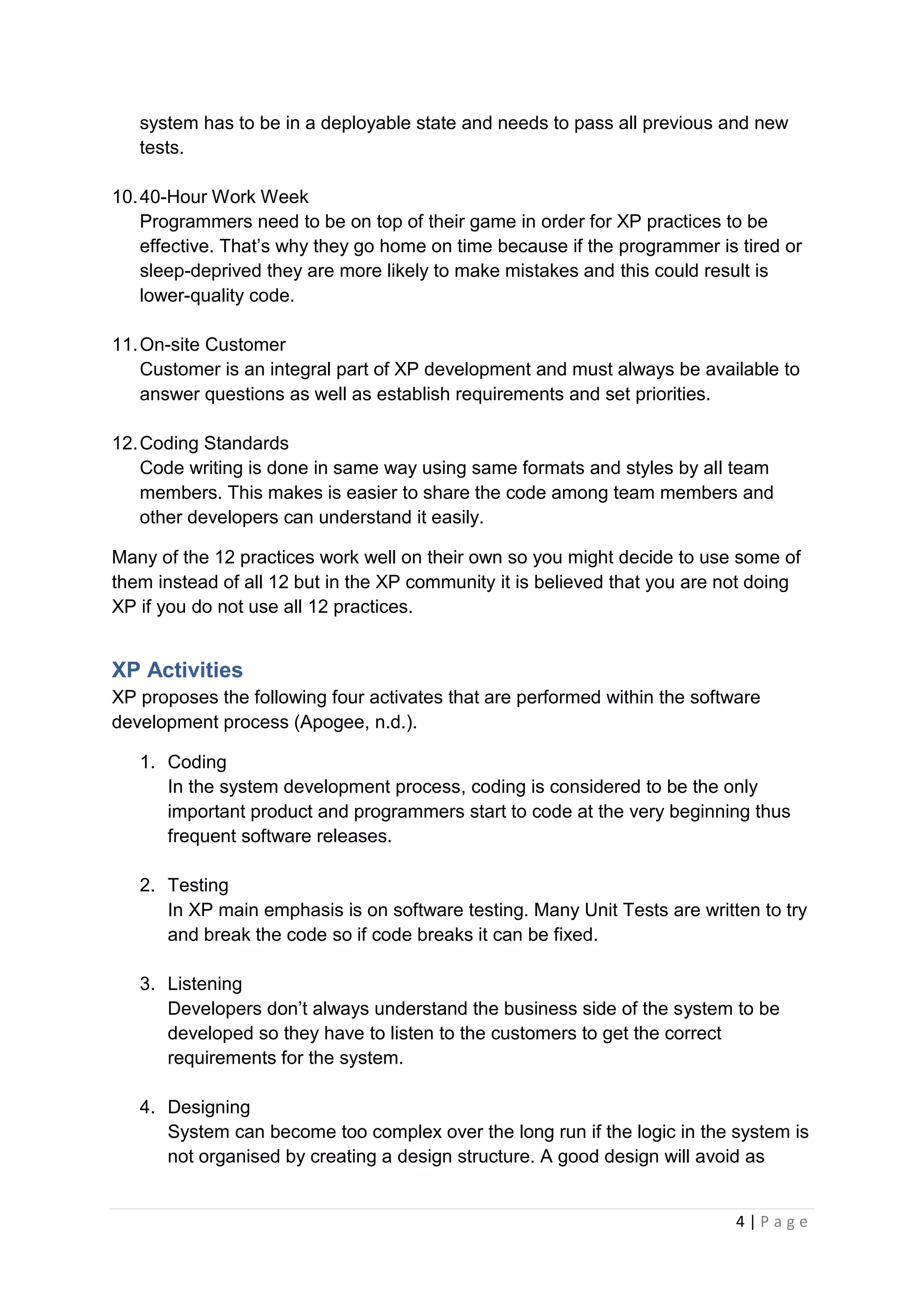 4 | P a g e
system has to be in a deployable state and needs to pass all previous and new
tests.
10.40-Hour Work Week
Programmers need to be on top of their game in order for XP practices to be
effective. That’s why they go home on time because if the programmer is tired or
sleep-deprived they are more likely to make mistakes and this could result is
lower-quality code.
11.On-site Customer
Customer is an integral part of XP development and must always be available to
answer questions as well as establish requirements and set priorities.
12.Coding Standards
Code writing is done in same way using same formats and styles by all team
members. This makes is easier to share the code among team members and
other developers can understand it easily.
Many of the 12 practices work well on their own so you might decide to use some of
them instead of all 12 but in the XP community it is believed that you are not doing
XP if you do not use all 12 practices.
XP Activities
XP proposes the following four activates that are performed within the software
development process (Apogee, n.d.).
1. Coding
In the system development process, coding is considered to be the only
important product and programmers start to code at the very beginning thus
frequent software releases.
2. Testing
In XP main emphasis is on software testing. Many Unit Tests are written to try
and break the code so if code breaks it can be fixed.
3. Listening
Developers don’t always understand the business side of the system to be
developed so they have to listen to the customers to get the correct
requirements for the system.
4. Designing
System can become too complex over the long run if the logic in the system is
not organised by creating a design structure. A good design will avoid as
 