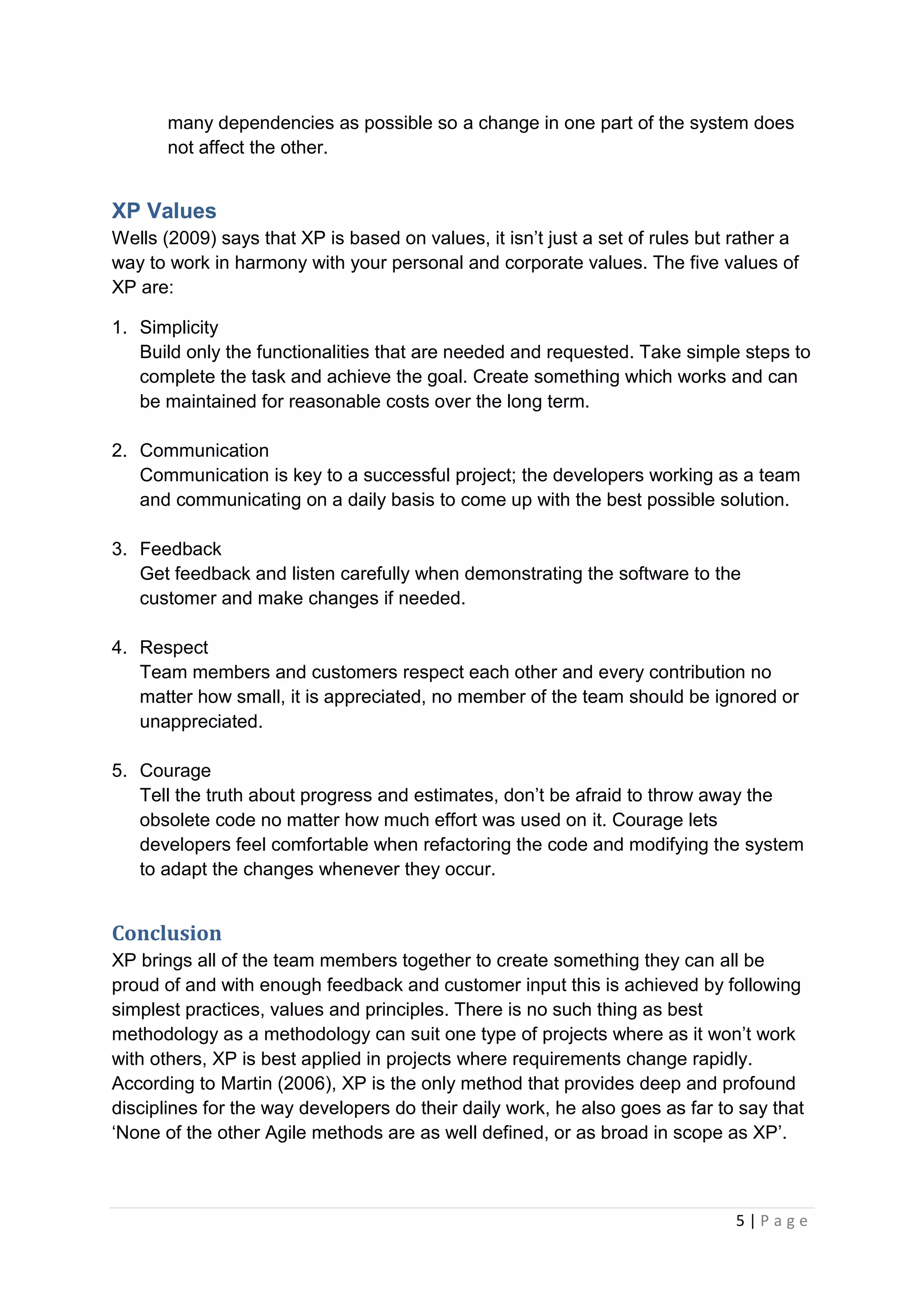 5 | P a g e
many dependencies as possible so a change in one part of the system does
not affect the other.
XP Values
Wells (2009) says that XP is based on values, it isn’t just a set of rules but rather a
way to work in harmony with your personal and corporate values. The five values of
XP are:
1. Simplicity
Build only the functionalities that are needed and requested. Take simple steps to
complete the task and achieve the goal. Create something which works and can
be maintained for reasonable costs over the long term.
2. Communication
Communication is key to a successful project; the developers working as a team
and communicating on a daily basis to come up with the best possible solution.
3. Feedback
Get feedback and listen carefully when demonstrating the software to the
customer and make changes if needed.
4. Respect
Team members and customers respect each other and every contribution no
matter how small, it is appreciated, no member of the team should be ignored or
unappreciated.
5. Courage
Tell the truth about progress and estimates, don’t be afraid to throw away the
obsolete code no matter how much effort was used on it. Courage lets
developers feel comfortable when refactoring the code and modifying the system
to adapt the changes whenever they occur.
Conclusion
XP brings all of the team members together to create something they can all be
proud of and with enough feedback and customer input this is achieved by following
simplest practices, values and principles. There is no such thing as best
methodology as a methodology can suit one type of projects where as it won’t work
with others, XP is best applied in projects where requirements change rapidly.
According to Martin (2006), XP is the only method that provides deep and profound
disciplines for the way developers do their daily work, he also goes as far to say that
‘None of the other Agile methods are as well defined, or as broad in scope as XP’.
 