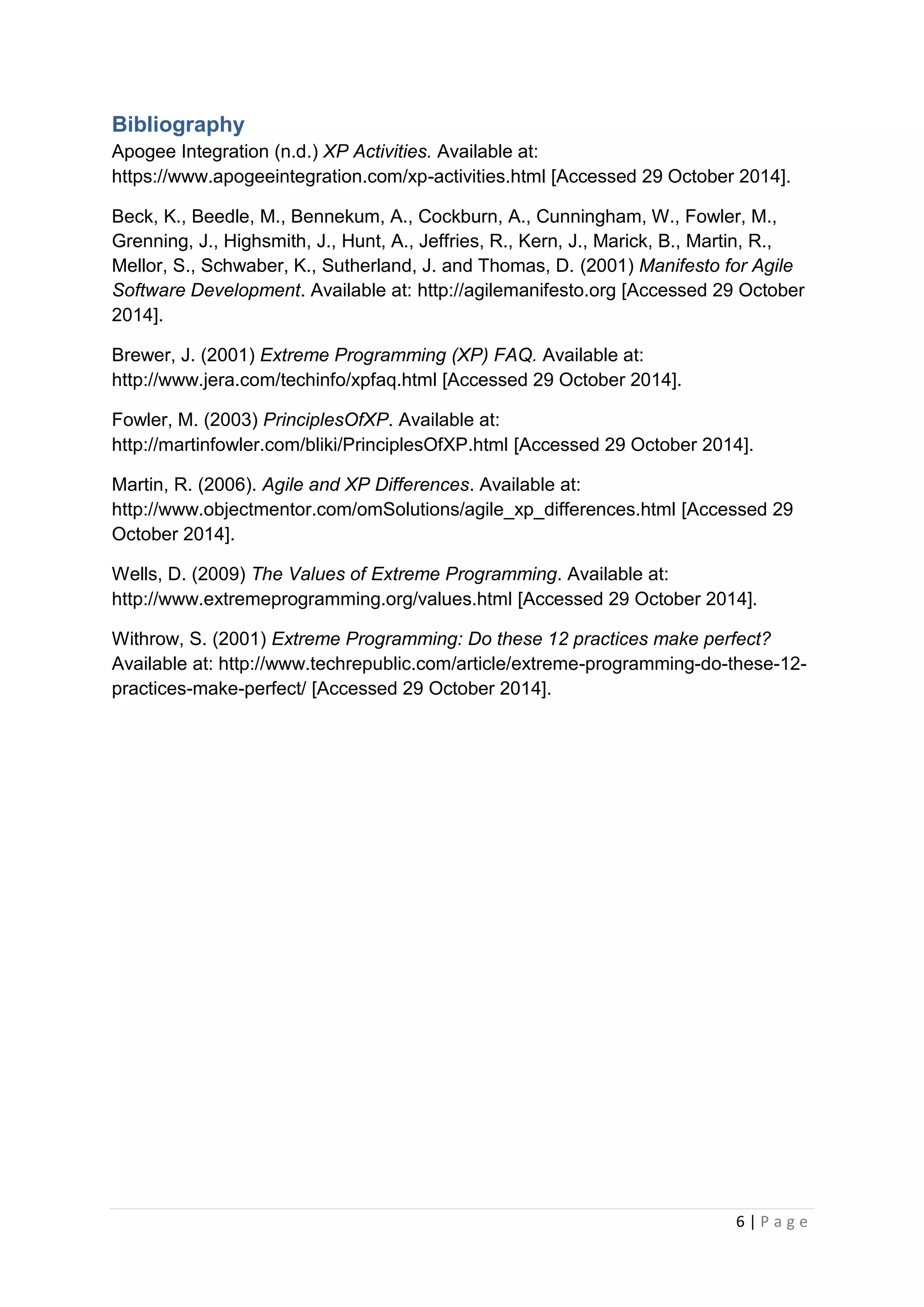 6 | P a g e
Bibliography
Apogee Integration (n.d.) XP Activities. Available at:
https://www.apogeeintegration.com/xp-activities.html [Accessed 29 October 2014].
Beck, K., Beedle, M., Bennekum, A., Cockburn, A., Cunningham, W., Fowler, M.,
Grenning, J., Highsmith, J., Hunt, A., Jeffries, R., Kern, J., Marick, B., Martin, R.,
Mellor, S., Schwaber, K., Sutherland, J. and Thomas, D. (2001) Manifesto for Agile
Software Development. Available at: http://agilemanifesto.org [Accessed 29 October
2014].
Brewer, J. (2001) Extreme Programming (XP) FAQ. Available at:
http://www.jera.com/techinfo/xpfaq.html [Accessed 29 October 2014].
Fowler, M. (2003) PrinciplesOfXP. Available at:
http://martinfowler.com/bliki/PrinciplesOfXP.html [Accessed 29 October 2014].
Martin, R. (2006). Agile and XP Differences. Available at:
http://www.objectmentor.com/omSolutions/agile_xp_differences.html [Accessed 29
October 2014].
Wells, D. (2009) The Values of Extreme Programming. Available at:
http://www.extremeprogramming.org/values.html [Accessed 29 October 2014].
Withrow, S. (2001) Extreme Programming: Do these 12 practices make perfect?
Available at: http://www.techrepublic.com/article/extreme-programming-do-these-12-
practices-make-perfect/ [Accessed 29 October 2014].
 
