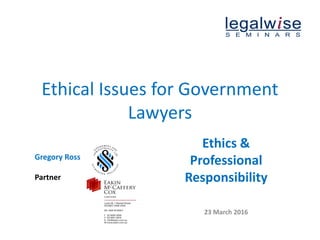 Ethical Issues for Government
Lawyers
Gregory Ross
Partner
Ethics &
Professional
Responsibility
23 March 2016
 