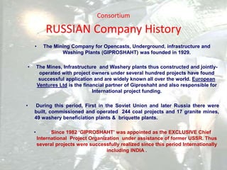 Consortium
RUSSIAN Company History
• The Mining Company for Opencasts, Underground, infrastructure and
Washing Plants (GIPROSHAHT) was founded in 1929.
• The Mines, Infrastructure and Washery plants thus constructed and jointly-
operated with project owners under several hundred projects have found
successful application and are widely known all over the world. European
Ventures Ltd is the financial partner of Giproshaht and also responsible for
International project funding.
• During this period, First in the Soviet Union and later Russia there were
built, commissioned and operated 244 coal projects and 17 granite mines,
49 washery beneficiation plants & briquette plants.
• Since 1982 ‘GIPROSHAHT’ was appointed as the EXCLUSIVE Chief
International Project Organization under assistance of former USSR. Thus
several projects were successfully realized since this period Internationally
including INDIA .
 