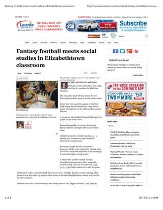 OCTOBER 15, 2014 SUBSCRIBE CUSTOMER CARE CENTER eEDITION SIGN UP FOR OUR NEWSLETTERS
Search
69°
Overcast
News Sports Business Features Opinion Obituaries Video Classifieds Homes Jobs Autos
Story Comments Image (2) Print Font Size:
Fantasy football meets social
studies in Elizabethtown
classroom
Posted: Sunday, October 5, 2014 6:00 am | Updated: 12:21
pm, Mon Oct 13, 2014.
By KARA NEWHOUSE | Staff Writer
Djibouti doesn't make the news much,
and that's a problem for Madeline
Zabodyn.
She chose the small African nation for her
Fantasy Geopolitics team in world history class.
Every time her countries appear in the New
York Times, the Elizabethtown High School
junior wins points. So far, Djibouti has earned
her two.
A classmate who drafted Iraq and Syria got 526
points in one week alone.
Fantasy Geopolitics is a game that blends
fantasy football concepts with social studies
class.
Zabodyn's teacher, Gerald Huesken, Jr., is
using it this semester to spark students'
interest in current events.
Scores are mostly based on countries'
frequency in the news each week, putting teens
who follow the latest headlines at an advantage
to assemble high-scoring teams.
A Minnesota teacher created Fantasy
Geopolitics six years ago. After successful
crowdfunding last year, he launched a web
platform for other educators to join the game.
In Huesken's class, students check their scores every Monday. Besides overall rankings, they
monitor how they stack up against other teams in divisions that Huesken created as a twist on
the site's features.
Students also vote for classmates to win weekly awards like "biggest blowout" and "team to
Previous Next
Kara Newhouse
Madeline Zabodyn and Brian Soutner check their fantasy
geopolitics scores in history class at Elizabethtown High School.
Submit Your News!
POLICE: Girlfriend knew attacker
cleaned up with bleach, hid stolen
pistol
Lancaster County Police Log:
Wednesday, Oct. 15, 2014
National Weather Service issues
hazardous weather outlook; 2+ inches
rain possible
Bad vibrations: Rock Lititz is causing
headaches, stress and sleeplessness,
neighbors say
Mayor: recycling center closed after
failing to comply with zoning
conditions
In the line of duty: City police officers
We're always interested in hearing about
news in our community. Let us know what's
going on!
Submit news
MOST READ
Stories
Fantasy football meets social studies in Elizabethtown classroom... http://lancasteronline.com/news/local/fantasy-football-meets-soc...
1 of 4 10/15/14 2:03 PM
 