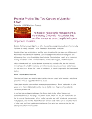 Premier Profile: The Two Careers of Jennifer
Litwin
December 10, 2014 by Louis Chunovic
The head of relationship management at
consultancy Greenwich Associates has
another career as an accomplished opera
singer and musician.
Despite the big money and perks on offer, financial services professionals aren’t universally
regarded as happy campers. This is the story of an apparent exception.
Jennifer Litwin is a senior director and the head of relationship management at Greenwich
Associates, the well-known Stamford, Conn.-based provider of market intelligence and
advisory services to the financial services industry. Clients include “nearly all of the world’s
leading investment banks, commercial banks and asset managers,” the firm declares.
Take one look at the tiny blonde with the big smile and the direct look and you instantly
know she’s well suited for marketing to institutions and managing company relationships.
But the finance biz, where she’s been so successful, is not the only one for which she’s well
suited.
From Temp to AIG Associate
Flash back to nearly two decades ago, to when she was a lowly temp secretary, earning a
precarious living to support her first love, music.
She’d been studying piano and the flute since early childhood, which, these days, is how
young even the most talented musician has to start to have the proper foundation to
become a professional.
In her later elementary school days, she played piano for the school chorus, and
sometimes she would also sing a part, Litwin recalls. Then, one day, the woman who ran
the program at the elementary school “pulled me aside and said, ‘You know, your voice is
really special,’ and I’m, like, ‘Yeah whatever,’ and she said, ‘I’d like you to sing for a friend
of mine.’ And her friend happened to be George Gray, who was a tenor at the Met and
other places all around the world.”
 