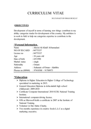 CURRICULUM VITAE
SULTANAET OF OMAN MUSCAT
OBJECTIVES*
Development of myself in terms of learning new things contribute to my
ability categorize tender for development of the country. My ambition is
to work in field to help me categorize expertise to contribute to the
development.
nformation*Personal I
Name : Ahood Ali Khalf Al-hamadani
NO.OF ID.CARD : 04775337
License no : 04775337
Age : 24 years old
Date of birth : 4/9/1990
Marital status : single
Nationality : Omani
Address : Sultanate of Oman - Alathiba
Phones no (00968) : 97410300 – 91708973
Education*
 Diploma in Higher Education in Higher College of Technology
specialized in marketing in 2015.
 General Education Diploma in doha aladab high school
(Alkhuwair) 2009-2010
 Certificate Computer International 2010 ICDL National Training
Institute.
 International computer driving license.
 Offs as Microsoft holds a certificate in 2007 at the Institute of
National Training.
 Volunteer in Dar Alatta Charity.
 Two months experience in creative foods L.L.C as a digital
marketing executive.
 