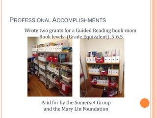 PROFESSIONAL ACCOMPLISHMENTS
Wrote two grants for a Guided Reading book room
Book levels (Grade Equivalent) .5-6.5
Paid fo...