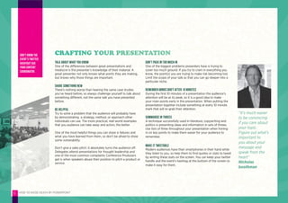 HOW TO AVOID DEATH BY POWERPOINT6
Talk about what you know
One of the differences between great presentations and
mediocre is the presenter’s knowledge of their material. A
great presenter not only knows what points they are making,
but knows why those things are important.
Share something new
There’s nothing worse than hearing the same case studies
you’ve heard before, so always challenge yourself to talk about
something different, not the same talk you have presented
before.
Be helpful
Try to solve a problem that the audience will probably have
by demonstrating a strategy, method, or approach other
individuals can use. The more practical, real-world examples
that you audience can take away and action, the better.
One of the most helpful things you can share is failures and
what you have learned from them, so don’t be afraid to show
some vulnerability.
Don’t give a sales pitch; it absolutely turns the audience off.
Delegates attend presentations for thought leadership and
one of the most common complaints Conference Producers
get is when speakers abuse their position to pitch a product or
service.
Don’t pack in too much in
One of the biggest problems presenters have is trying to
cover too much ground. If you try to cram in everything you
know, the point(s) you are trying to make risk becoming lost.
Limit the scope of your talk so that you can go deeper into a
particular niche.
Remember minds drift after 10 minutes
During the first 10 minutes of a presentation the audience’s
attention will be at its peak, so it is a good idea to make
your main points early in the presentation. When putting the
presentation together include something at every 10 minute
mark that will re-grab their attention.
Summarise in threes
A technique successfully used in literature, copywriting and
politics is presenting ideas and information in sets of threes.
Use lists of three throughout your presentation when honing
in on key points to make them easier for your audience to
remember.
Make it tweetable
Modern audiences have their smartphones in their hand while
they listen to you, so help them to find quotes or stats to tweet
by writing these stats on the screen. You can keep your twitter
handle and the event’s hashtag at the bottom of the screen to
make it easy for them.
CRAFTING YOUR PRESENTATIONDon’t know the
event’s twitter
hashtag? Ask
your Content
Coordinator.
“It’s much easier
to be convincing
if you care about
your topic.
Figure out what’s
important to
you about your
message and
speak from the
heart”
Nicholas
boothman
 