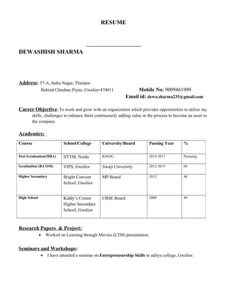 RESUME
DEWASHISH SHARMA
Address: 57-A, Indra Nagar, Thatipur
Behind Chauhan Piyau, Gwalior-474011 Mobile No: 9009461999
Email id: dewa.sharma235@gmail.com
Career Objective: To work and grow with an organization which provides opportunities to utilize my
skills, challenges to enhance them continuously adding value in the process to become an asset to
the company.
Academics:
Research Papers & Project:
• Worked on Learning through Movies (LTM) presentation.
Seminars and Workshops:
• I have attended a seminar on Entrepreneurship Skills in aditya college, Gwalior.
Course School/College University/Board Passing Year %
Post Graduation(MBA) IITTM, Noida IGNOU 2015-2017 Pursuing
Graduation (B.COM) VIPS, Gwalior Jiwaji University 2012-2015 60
Higher Secondary Bright Convent
School, Gwalior
MP Board 2012 48
High School Kiddy’s Corner
Higher Secondary
School, Gwalior
CBSE Board 2009 49
 