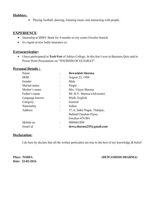 Hobbies:
• Playing football, dancing, listening music and interacting with people.
EXPERIENCE:
• Internship at HDFC Bank for 4 months at city center Gwalior branch.
• Ex-Agent at new India insurance co.
Extracurricular:
• I have participated in Tech Fest of Aditya College. In this fest I won in Business Quiz and in
Power Point Presentation on “TOURISM OF GUJARAT”.
Personal Details :
Name : Dewashish Sharma
DOB : August 23, 1994
Gender : Male
Marital status : Single
Mother’s name : Mrs. Vijaya Sharma
Father’s name : Mr. R.V. Sharma (Advocate)
Language known : Hindi, English
Category : General
Nationality : Indian
Address : 57-A, Indra Nagar, Thatipur,
Behind Chauhan Piyau,
Gwalior-474 001
Mobile no : 9009461999
Email id : dewa.sharma235@gmail.com
Declaration:
I do here by declare that all the written particulars are true to the best of my knowledge & belief.
Place: NOIDA (DEWASHISH SHARMA)
Date: 22-02-2016
 