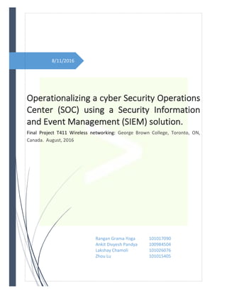 8/11/2016	
	
	 	
Operationalizing	a	cyber	Security	Operations	
Center	 (SOC)	 using	 a	 Security	 Information	
and	Event	Management	(SIEM)	solution.	
Final	 Project	 T411	 Wireless	 networking:	 George	 Brown	 College,	 Toronto,	 ON,	
Canada.		August,	2016	
Rangan	Grama-Yoga		 101017090	
Ankit	Divyesh	Pandya	 100984504	
Lakshay	Chamoli	 	 101026076	
Zhou	Lu	 	 	 101015405	
	
						
 