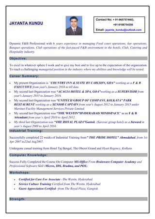 JAYANTA KUNDU
Dynamic F&B Professional with 6 years experience in managing Food court operations, bar operations,
Banquet operations, Club operations of the fast-paced F&B environment in the hotels, Club, Catering and
Hospitality industry.
Objective:
To excel in whatever sphere I work and to give my best and to live up to the expectation of the organization.
To reach a challenging managerial position in the industry where my abilities and knowledge will be tested.
Career Summary:
• My present Organization is “COUNTRY INN & SUITE BY CARLSON, GOA” working as a F & B
EXECUTIVE from year's January 2016 to till date.
• My second last Organization was “ACACIA HOTEL & SPA, GOA”working as a SUPERVISOR from
year's January 2015 to January 2016.
• My second last Organization was “UNITECH GROUP OF COMPANY, KOLKATA” PARK
RESTAURENT working as a SENIOR CAPTAIN from year's August 2012 to January 2015 under
Martinet Facility Management Services Private Limited.
• My second last Organization was “THE WESTIN”HYDERABAD MINDSPACE” as an F & B
Attendant from year’s April 2010 to April 2012.
• My third last Organization was “THE ROYAL PLAZA”Gantok. (Sarovar group hotel) as a Steward in
year’s August 2009 to April 2010.
Industrial Training:
Successfully completed 22 weeks of Industrial Training from” THE PRIDE HOTEL” Ahmadabad, from 1st
Apr 2007 to22nd Aug2007.
Undergone casual training from Hotel Taj Bengal, The Oberoi Grand and Hyatt Regency, Kolkata.
Computer Knowledge:
Success Fully Completed the Course On Computer MS-Office From Brainware Computer Academy and
Professional Software Skill (Micros, IDS, Bradma, and POS).
Workshops:
• Certified for Care For Associate –The Westin, Hyderabad.
• Service Culture Training Certified-from The Westin, Hyderabad.
• Guest Appreciation Certified –from The Royal Plaza, Gangtok.
Strength:
Contact No: + 91-9657574463,
+91-9168754356
Email: jayanta_kundu@outlook.com
 