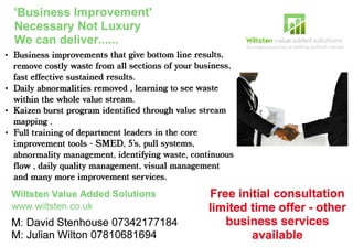 Business improvements that give bottom line results,
remove costly waste from all sections of your business,
fast effective sustained results.
Daily abnormalities removed , learning to see waste
within the whole value stream.
Kaizen burst program identified through value stream
mapping .
Full training of department leaders in the core
improvement tools - SMED, 5's, pull systems,
abnormality management, identifying waste, continuous
flow , daily quality maflagement, visual management
and many more improvement services.
Wiltsten Value Added Solutions
www.wiltsten.co. uk
M: David Stenhouse 07342177184
M: Julian Wilton 07810681694
trtiWiltsten vai*e *ddsd s*lutilli":s
ii:;ir:*** tt*ir.ri:** is lli;tiriri4 si:!r*t;l .:ilnncs
Free initial consultation
limited time offer - other
business services
available
 