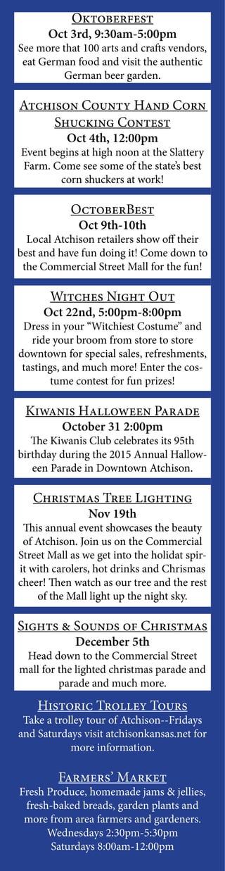 Oktoberfest
Oct 3rd, 9:30am-5:00pm
See more that 100 arts and crafts vendors,
eat German food and visit the authentic
German beer garden.
Atchison County Hand Corn
Shucking Contest
Oct 4th, 12:00pm
Event begins at high noon at the Slattery
Farm. Come see some of the state’s best
corn shuckers at work!
OctoberBest
Oct 9th-10th
Local Atchison retailers show off their
best and have fun doing it! Come down to
the Commercial Street Mall for the fun!
Witches Night Out
Oct 22nd, 5:00pm-8:00pm
Dress in your “Witchiest Costume” and
ride your broom from store to store
downtown for special sales, refreshments,
tastings, and much more! Enter the cos-
tume contest for fun prizes!
Kiwanis Halloween Parade
October 31 2:00pm
The Kiwanis Club celebrates its 95th
birthday during the 2015 Annual Hallow-
een Parade in Downtown Atchison.
Christmas Tree Lighting
Nov 19th
This annual event showcases the beauty
of Atchison. Join us on the Commercial
Street Mall as we get into the holidat spir-
it with carolers, hot drinks and Chrismas
cheer! Then watch as our tree and the rest
of the Mall light up the night sky.
Sights & Sounds of Christmas
December 5th
Head down to the Commercial Street
mall for the lighted christmas parade and
parade and much more.
Historic Trolley Tours
Take a trolley tour of Atchison--Fridays
and Saturdays visit atchisonkansas.net for
more information.
Farmers’ Market
Fresh Produce, homemade jams & jellies,
fresh-baked breads, garden plants and
more from area farmers and gardeners.
Wednesdays 2:30pm-5:30pm
Saturdays 8:00am-12:00pm
 