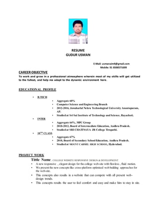 RESUME
GUDUR USMAN
E-Mail: usmanaim4@gmail.com
Mobile: 91 8500571699
CAREER OBJECTIVE
To work and grow in a professional atmosphere wherein most of my skills will get utilized
to the fullest, and help me adapt to the dynamic environment here.
EDUCATIONAL PROFILE
• B.TECH
• Aggregate 60%
• Computer Science and Engineering Branch
• 2012-2016, Jawaharlal Nehru Technological University Anantapuram,
AP.
• Studied at Sri Sai Institute of Technology and Science, Rayachoti.
• INTER
• Aggregate 64%, MPC Group
• 2010-2012, Board of Intermediate Education, Andhra Pradesh.
• Studied at SRI CHATINAYA JR College Tirupathi.
• 10TH
CLASS
• Aggregate 67%
• 2010, Board of Secondary School Education, Andhra Pradesh.
• Studied at MOUNT CARMEL HIGH SCHOOL, Hyderabad.
PROJECT WORK
Tittle Name : COLLEGE WEBSITE RESPONSIVE DESIGN & DEVELOPMENT
• A new responsive , elegant design for the college web-site with flawless , fluid motion.
• We present the new concepts like cross-platform optimised web building approaches for
the web-site.
• This concepts also results in a website that can compete with all present web-
design trends.
• This concepts results the user to feel comfort and easy and make him to stay in site.
 