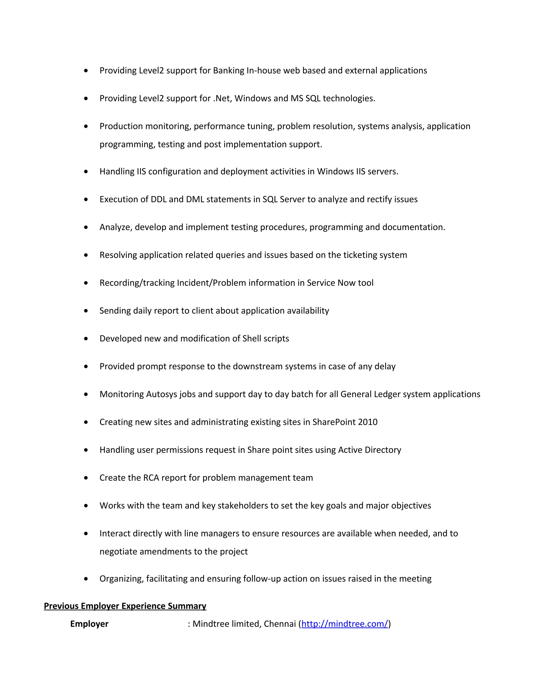 • Providing Level2 support for Banking In-house web based and external applications
• Providing Level2 support for .Net, Windows and MS SQL technologies.
• Production monitoring, performance tuning, problem resolution, systems analysis, application
programming, testing and post implementation support.
• Handling IIS configuration and deployment activities in Windows IIS servers.
• Execution of DDL and DML statements in SQL Server to analyze and rectify issues
• Analyze, develop and implement testing procedures, programming and documentation.
• Resolving application related queries and issues based on the ticketing system
• Recording/tracking Incident/Problem information in Service Now tool
• Sending daily report to client about application availability
• Developed new and modification of Shell scripts
• Provided prompt response to the downstream systems in case of any delay
• Monitoring Autosys jobs and support day to day batch for all General Ledger system applications
• Creating new sites and administrating existing sites in SharePoint 2010
• Handling user permissions request in Share point sites using Active Directory
• Create the RCA report for problem management team
• Works with the team and key stakeholders to set the key goals and major objectives
• Interact directly with line managers to ensure resources are available when needed, and to
negotiate amendments to the project
• Organizing, facilitating and ensuring follow-up action on issues raised in the meeting
Previous Employer Experience Summary
Employer : Mindtree limited, Chennai (http://mindtree.com/)
 
