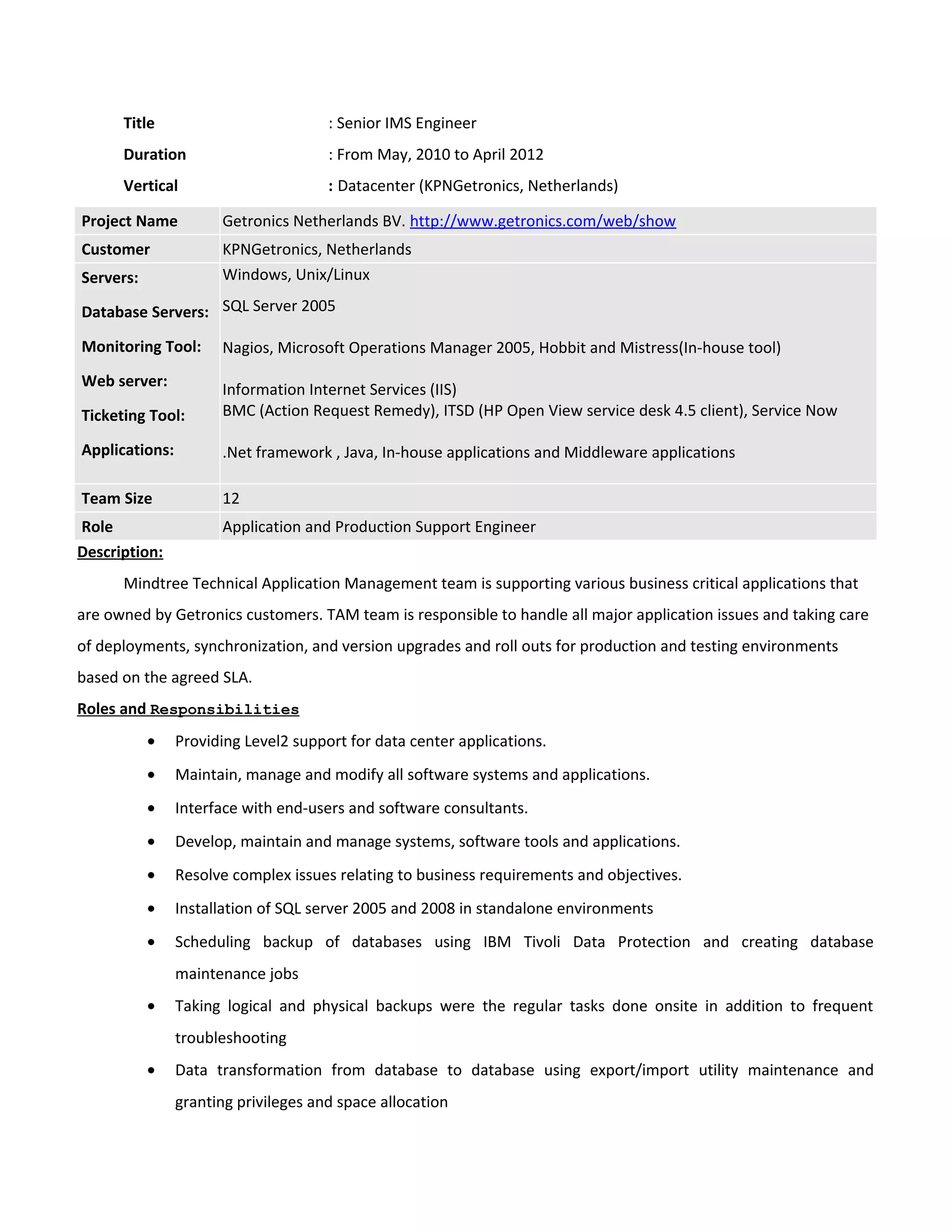 Title : Senior IMS Engineer
Duration : From May, 2010 to April 2012
Vertical : Datacenter (KPNGetronics, Netherlands)
Project Name Getronics Netherlands BV. http://www.getronics.com/web/show
Customer KPNGetronics, Netherlands
Servers:
Database Servers:
Monitoring Tool:
Web server:
Ticketing Tool:
Applications:
Windows, Unix/Linux
SQL Server 2005
Nagios, Microsoft Operations Manager 2005, Hobbit and Mistress(In-house tool)
Information Internet Services (IIS)
BMC (Action Request Remedy), ITSD (HP Open View service desk 4.5 client), Service Now
.Net framework , Java, In-house applications and Middleware applications
Team Size 12
Role Application and Production Support Engineer
Description:
Mindtree Technical Application Management team is supporting various business critical applications that
are owned by Getronics customers. TAM team is responsible to handle all major application issues and taking care
of deployments, synchronization, and version upgrades and roll outs for production and testing environments
based on the agreed SLA.
Roles and Responsibilities
• Providing Level2 support for data center applications.
• Maintain, manage and modify all software systems and applications.
• Interface with end-users and software consultants.
• Develop, maintain and manage systems, software tools and applications.
• Resolve complex issues relating to business requirements and objectives.
• Installation of SQL server 2005 and 2008 in standalone environments
• Scheduling backup of databases using IBM Tivoli Data Protection and creating database
maintenance jobs
• Taking logical and physical backups were the regular tasks done onsite in addition to frequent
troubleshooting
• Data transformation from database to database using export/import utility maintenance and
granting privileges and space allocation
 