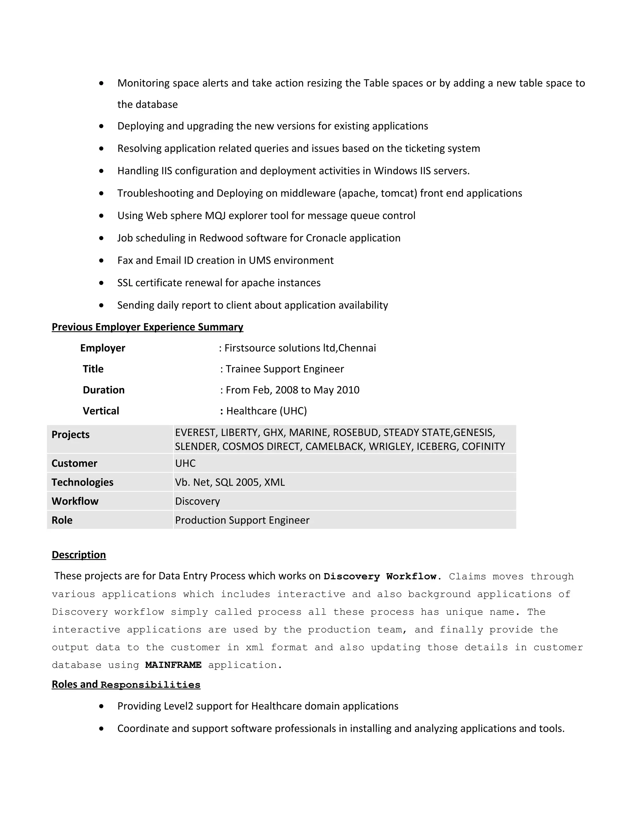 • Monitoring space alerts and take action resizing the Table spaces or by adding a new table space to
the database
• Deploying and upgrading the new versions for existing applications
• Resolving application related queries and issues based on the ticketing system
• Handling IIS configuration and deployment activities in Windows IIS servers.
• Troubleshooting and Deploying on middleware (apache, tomcat) front end applications
• Using Web sphere MQJ explorer tool for message queue control
• Job scheduling in Redwood software for Cronacle application
• Fax and Email ID creation in UMS environment
• SSL certificate renewal for apache instances
• Sending daily report to client about application availability
Previous Employer Experience Summary
Employer : Firstsource solutions ltd,Chennai
Title : Trainee Support Engineer
Duration : From Feb, 2008 to May 2010
Vertical : Healthcare (UHC)
Projects EVEREST, LIBERTY, GHX, MARINE, ROSEBUD, STEADY STATE,GENESIS,
SLENDER, COSMOS DIRECT, CAMELBACK, WRIGLEY, ICEBERG, COFINITY
Customer UHC
Technologies Vb. Net, SQL 2005, XML
Workflow Discovery
Role Production Support Engineer
Description
These projects are for Data Entry Process which works on Discovery Workflow. Claims moves through
various applications which includes interactive and also background applications of
Discovery workflow simply called process all these process has unique name. The
interactive applications are used by the production team, and finally provide the
output data to the customer in xml format and also updating those details in customer
database using MAINFRAME application.
Roles and Responsibilities
• Providing Level2 support for Healthcare domain applications
• Coordinate and support software professionals in installing and analyzing applications and tools.
 