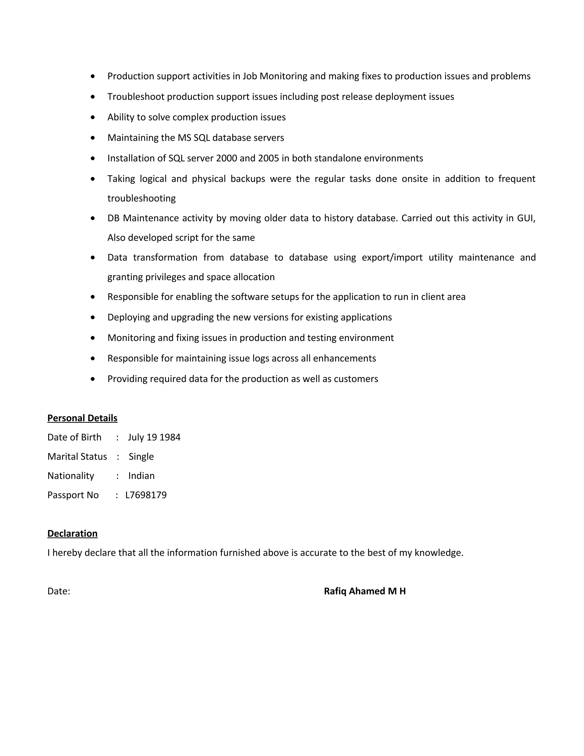 • Production support activities in Job Monitoring and making fixes to production issues and problems
• Troubleshoot production support issues including post release deployment issues
• Ability to solve complex production issues
• Maintaining the MS SQL database servers
• Installation of SQL server 2000 and 2005 in both standalone environments
• Taking logical and physical backups were the regular tasks done onsite in addition to frequent
troubleshooting
• DB Maintenance activity by moving older data to history database. Carried out this activity in GUI,
Also developed script for the same
• Data transformation from database to database using export/import utility maintenance and
granting privileges and space allocation
• Responsible for enabling the software setups for the application to run in client area
• Deploying and upgrading the new versions for existing applications
• Monitoring and fixing issues in production and testing environment
• Responsible for maintaining issue logs across all enhancements
• Providing required data for the production as well as customers
Personal Details
Date of Birth : July 19 1984
Marital Status : Single
Nationality : Indian
Passport No : L7698179
Declaration
I hereby declare that all the information furnished above is accurate to the best of my knowledge.
Date: Rafiq Ahamed M H
 