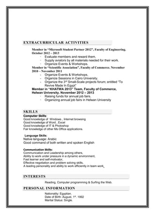 EXTRACURRICULAR ACTIVITIES
Member in “Microsoft Student Partner 2012”, Faculty of Engineering.
October 2012 – 2013
- Evaluate members and reward them.
- Supply aviators by all materials needed for their work.
- Organize Events & Workshops.
Member in “Scientific Association”, Faculty of Commerce. November
2010 – November 2011
- Organize Events & Workshops.
- Organize Sessions in Cairo University.
- Organize the 3rd Small-Scale projects forum; entitled “To
Revive Made In Egypt”
Member in “KHATWA 2013” Team, Faculty of Commerce,
Helwan University. November 2012 – 2013
- Raising funds for annual job fairs.
- Organizing annual job fairs in Helwan University
SKILLS
Computer Skills:
Good knowledge of Windows , Internet browsing
Good knowledge of Word , Excel
Good knowledge of IT & Photoshop
Fair knowledge of other Ms Office applications.
Language Skills:
Native language: Arabic
Good command of both written and spoken English
Communication Skills:
Communication and Leadership among others,
Ability to work under pressure in a dynamic environment,
Fast learner and self-motivator,
Effective negotiation and problem solving skills,
A leading personality and ability to work efficiently in team work
INTERESTS
Reading, Computer programming & Surfing the Web.
PERSONAL INFORMATION
Nationality: Egyptian.
. 1992st
1Date of Birth: August,
Marital Status: Single.
 