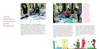 Один из бывших добровольцев Центра Дэвид Коутс
организовал для наших подопечных игровые семи-
нары, которые проводил вместе со студентами од-
ного из вузов. На одном из этих занятий детям была
предложена игра в путешествия в разные страны,
при этом каждый путешествующий должен был по-
знакомиться с культурными особенностями каждой
страны, куда хотел въехать, научиться отличать одну
от другой. Дети играли в «получение визы» – при-
ходили на собеседование и что-то к этому моменту
должны были знать про страну, куда собирались
въехать.
Другое занятие из того же цикла было посвящено
способам обращения с деньгами: тому, как функ-
ционируют банки, что такое благотворительность.
Дети должны были заработать игрушечные деньги
(у каждого было свое задание: что-то рассказать,
прочесть и т.д.), затем решить, сколько они отложат
в банк, сколько потратят на благотворительность,
сколько потратят на себя (на игрушечные деньги
купят что-то настоящее: ручку симпатичную, игрушку
маленькую и т.д.).
Количество детей,
посещающих Центр, в 2013
году было традиционным –
около 50 человек. Количество
добровольцев, с ними
работающих, - около 60.
У нас занимались дети
из Чечни, Таджикистана,
Узбекистана, Киргизстана,
Афганистана, Африки,
с Филиппин, появились
дети из Сирии. Помимо
регулярных индивидуальных
занятий (Центр работает
4 дня в неделю) русским
языком, математикой,
английским языком,
обществознанием и другим
предметами (если ребенок
просит что-то еще, стараемся
найти такого преподавателя),
были спектакли, семинары,
игры, экскурсии.
20132013 год был первым годом, когда Центр существовал самостоя-
тельно в помещении, которое раньше делил с другими проектами
Комитета. В августе 2012 года Комитет переехал, в сентябре –
начале октября волонтеры Центра сделали ремонт, обустраивая
офисное помещение под детское. Были проблемы с электриче-
ством, на прокладку нового кабеля долго собирали деньги, долго
ремонтировали. Компания КПМГ отремонтировала бывший склад
в нашем офисе, превратив его в прекрасную, красивую, по-
детски разрисованную комнату для групповых занятий. Сейчас
КПМГ делает ремонт еще одной комнатки, которая должна стать
игровой.
Центр
адаптации
и обучения
детей
беженцев
 