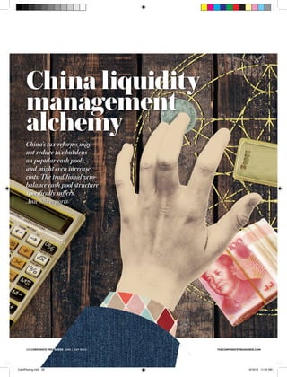 thecorporatetreasurer.com2 corporate treasurer June / July 2016 thecorporatetreasurer.com2 corporate treasurer June / July 2016
China liquidity
management
alchemy
China’s tax reforms may
not reduce tax burdens
on popular cash pools,
and might even increase
costs. The traditional zero-
balance cash pool structure
speciﬁcally suﬀers.
Ann Shi reports
thecorporatetreasurer.com2 corporate treasurer June / July 2016
CashPooling.indd 28 6/16/16 11:03 AM
 