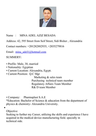 Name : MINA ADEL AZIZ BESADA
Address: 42, 595 Street from Seif Street, Sidi Bisher , Alexandria
Contact numbers: +201282882935, +2035279816
Email: mina_adel1@hotmail.com
SUMMERY:
• Profile: Male, 30, married
• Nationality: Egyptian
• Current Location: Alexandria, Egypt.
• Current Position: Q.C Mgr
Marketing & sales team
Purchasing technical team member
Regulatory Affairs Team Member
R& D team Member
• Company: Pharmaplast S.A.E
*Education: Bachelor of Science & education from the department of
physics & chemistry- Alexandria University.
•
Objective
Seeking to further my Career, utilizing the skills and experience I have
acquired in the medical device manufacturing field. specially in
technical side.
 