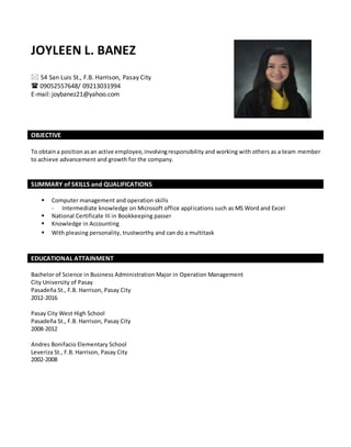 JOYLEEN L. BANEZ
 54 San Luis St., F.B. Harrison, Pasay City
 09052557648/ 09213031994
E-mail: joybanez21@yahoo.com
OBJECTIVE
To obtaina position asan active employee,involvingresponsibility and working with others as a team member
to achieve advancement and growth for the company.
SUMMARY of SKILLS and QUALIFICATIONS
 Computer management and operation skills
- Intermediate knowledge on Microsoft office applications such as MS Word and Excel
 National Certificate III in Bookkeeping passer
 Knowledge in Accounting
 With pleasing personality, trustworthy and can do a multitask
EDUCATIONAL ATTAINMENT
Bachelor of Science in Business Administration Major in Operation Management
City University of Pasay
Pasadeña St., F.B. Harrison, Pasay City
2012-2016
Pasay City West High School
Pasadeña St., F.B. Harrison, Pasay City
2008-2012
Andres Bonifacio Elementary School
Leveriza St., F.B. Harrison, Pasay City
2002-2008
 