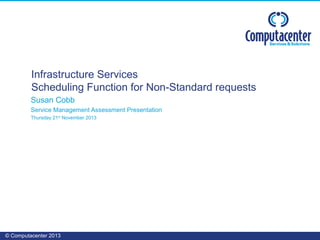 © Computacenter 2013
Susan Cobb
Service Management Assessment Presentation
Thursday 21st
November 2013
Infrastructure Services
Scheduling Function for Non-Standard requests
 
