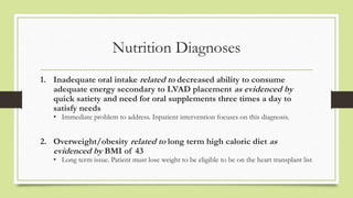 Nutrition Diagnoses
1. Inadequate oral intake related to decreased ability to consume
adequate energy secondary to LVAD pl...