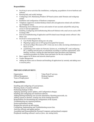 Responsibilities
• Involving in server activities like installations, configuring, up gradation of server hardware and
software.
• Running daily and weekly backups.
• Configuring LAN, Maintaining Windows XP based systems under Domains and workgroup
models.
• Installation and configuration of Hardware components.
• Telephonic support for escalated desktop related calls and application related calls and fallow
up of Helpdesk tickets.
• Maintaining Active Directory services and creation of user accounts and profiles and giving
access to relevant application.
• Installing, Configuring and troubleshooting Microsoft Outlook with e-mail servers such as MS
Exchange 2003
• First level troubleshooting of application and OS related issues through remote software’s like
Dame ware
• Involved in various projects like,
 User Profile Migration during new site setup.
 Migrating Laptop users to EFS group (Encrypted File System)
 Involved in Major Movement of PC’s from one site to other site during refurbishment of
floors at AXA.
 coordinating with vendors for Network, Systems etc, re-building PC’s and configuring
PC’s, enabling network ports at workstations according to customer requirements, asset
labeling, inventory, training the dept head about login procedures and explaining
escalation procedures for further issues and hand over the site to dept head.
• Basic support for IP phone and network related queries.
• Vendor Management.
• Adding the Home users to Domain and Installing all applications by remotely and adding users
to security policy
PREVIOUS EMPLOYMENT.
Organization : Value Point IT services
Official Designation : Desktop Engineer
Years of Employment : 14 months
Responsibilities
Installing and configuring of Local printers.
Morning checks of systems/software.
Performing backups of data.
Applying operating system updates, and Configuration changes.
Installing and configuring new hardware/software.
Adding/deleting/modifying user account information, Resetting passwords, etc.
Adding systems to domain, creating user id & resetting Password.
Responsibility for documenting the configuration of the System.
Troubleshooting any reported problems.
System performance tuning.
Keeping the network up and running.
Configuring, Implementing and Troubleshooting access lists.
Antivirus software and update patches.
Assembled and Disassembled the Personal Computers and purchased computer
Peripherals installing software's such as (Java, .net, testing tools).
 