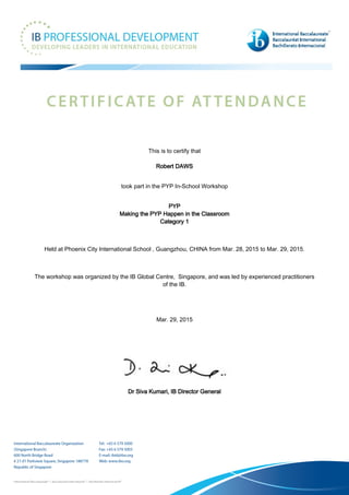This is to certify that
Robert DAWS
took part in the PYP In-School Workshop
PYP
Making the PYP Happen in the Classroom
Category 1
Held at Phoenix City International School , Guangzhou, CHINA from Mar. 28, 2015 to Mar. 29, 2015.
The workshop was organized by the IB Global Centre, Singapore, and was led by experienced practitioners
of the IB.
Mar. 29, 2015
Dr Siva Kumari, IB Director General
 