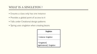 WHAT IS A SINGLETON ?
 Ensures a class only has one instance
 Provides a global point of access to it
 Falls under Creational design patterns
 Spring uses singleton when creating beans
 