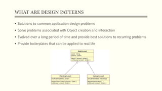 WHAT ARE DESIGN PATTERNS
 Solutions to common application design problems
 Solve problems associated with Object creation and interaction
 Evolved over a long period of time and provide best solutions to recurring problems
 Provide boilerplates that can be applied to real life
 