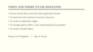 WHEN AND WHERE TO USE SINGLETON
 Access shared data across the whole application domain
 To load and cache expensive resources only once
 To create an application logger
 To manage objects within a class implementing Factory pattern
 To create a Façade object
Heavy use of Singleton sign of misuse
 